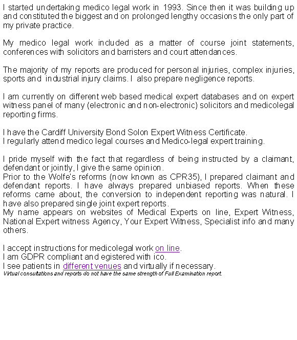 Text Box: I started undertaking medico legal work in 1993. Since then it was building up and constituted the biggest and on prolonged lengthy occasions the only part of my private practice.My medico legal work included as a matter of course joint statements, conferences with solicitors and barristers and court attendances.The majority of my reports are produced for personal injuries, complex injuries, sports and  industrial injury claims. I  also prepare negligence reports. I am currently on different web based medical expert databases and on expert witness panel of many (electronic and non-electronic) solicitors and medicolegal reporting firms.I have the Cardiff University Bond Solon Expert Witness Certificate.I regularly attend medico legal courses and Medico-legal expert training.I pride myself with the fact that regardless of being instructed by a claimant, defendant or jointly, I give the same opinion.Prior to the Wolfes reforms (now known as CPR35), I prepared claimant and defendant reports. I have always prepared unbiased reports. When these reforms came about, the conversion to independent reporting was natural. I have also prepared single joint expert reports.My name appears on websites of Medical Experts on line, Expert Witness, National Expert witness Agency, Your Expert Witness, Specialist info and many others.I accept instructions for medicolegal work on line.I am GDPR compliant and egistered with ico.I see patients in different venues and virtually if necessary.Virtual consultations and reports do not have the same strength of Full Examination report.
